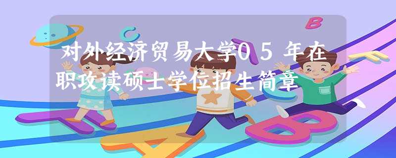 对外经济贸易大学05年在职攻读硕士学位招生简章 对外经济贸易大学05年在职攻读硕士学位招生简章