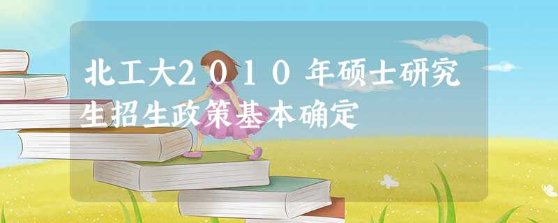 北工大2010年硕士研究生招生政策基本确定 北工大2010年硕士研究生招生政策基本确定