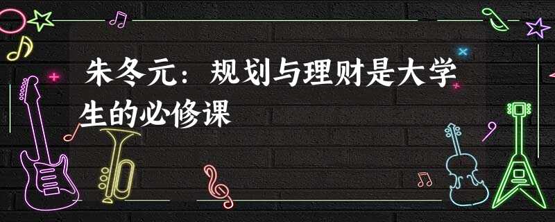 朱冬元:规划与理财是大学生的必修课 朱冬元:规划与理财是大学生的必修课
