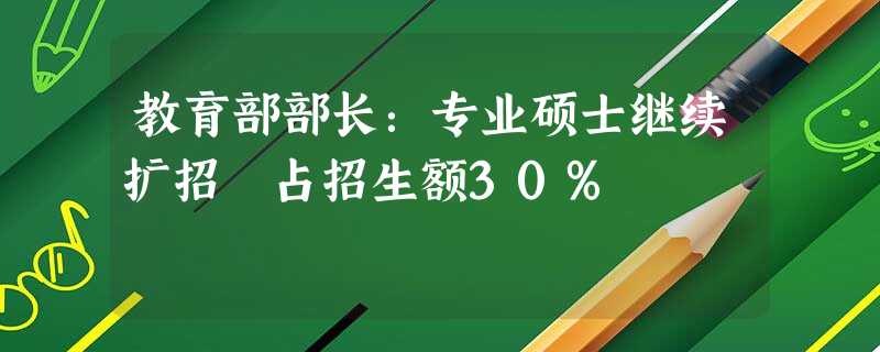 教育部部长:专业硕士继续扩招 占招生额30% 教育部部长:专业硕士继续扩招 占招生额30%