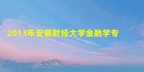 2013年安徽财经大学金融学专业初试招生概况 2013年安徽财经大学金融学专业初试招生概况