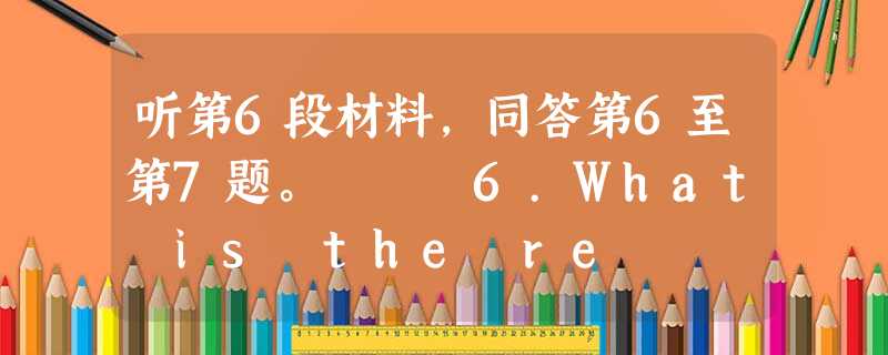 听第6段材料,同答第6至第7题。 6.What is the re 听第6段材料,同答第6至第7题。 6.What is the re