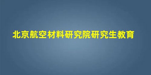 北京航空材料研究院研究生教育 北京航空材料研究院研究生教育