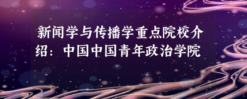 新闻学与传播学重点院校介绍:中国中国青年政治学院 新闻学与传播学重点院校介绍:中国中国青年政治学院
