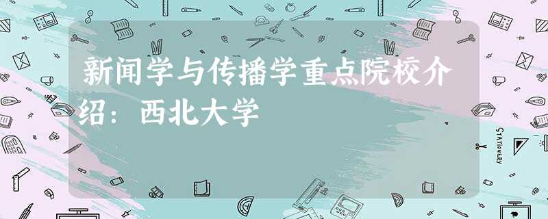 新闻学与传播学重点院校介绍:西北大学 新闻学与传播学重点院校介绍:西北大学