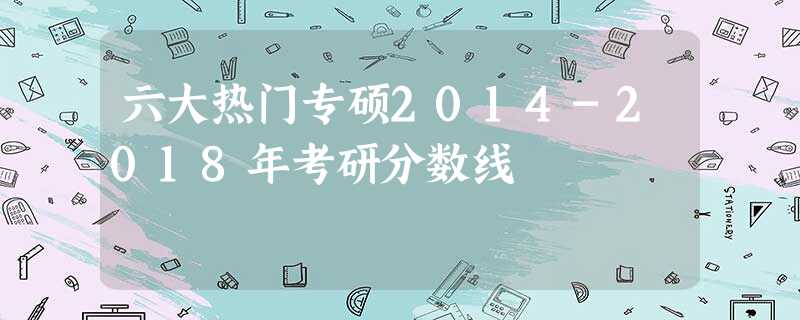 六大热门专硕2014-2018年考研分数线 六大热门专硕2014-2018年考研分数线