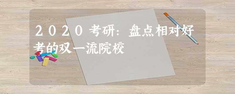 2020考研:盘点相对好考的双一流院校 2020考研:盘点相对好考的双一流院校