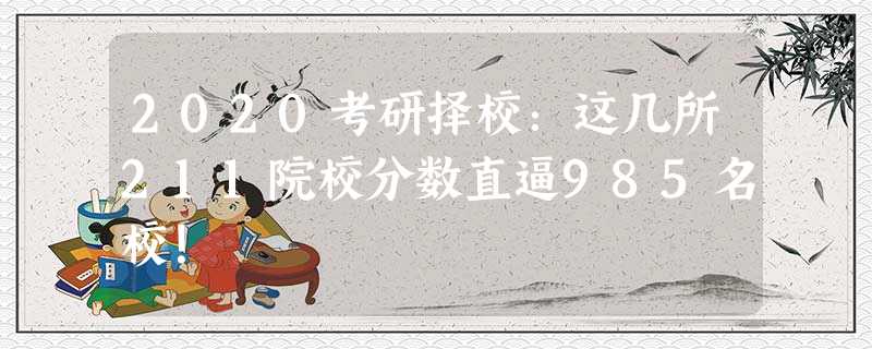 2020考研择校:这几所211院校分数直逼985名校! 2020考研择校:这几所211院校分数直逼985名校!