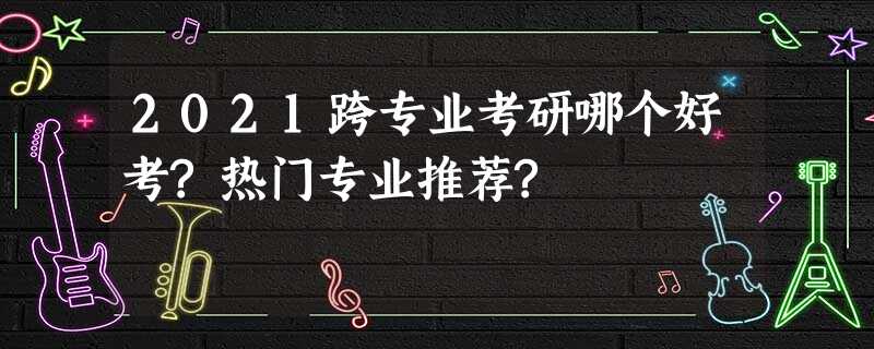 2021跨专业考研哪个好考?热门专业推荐? 2021跨专业考研哪个好考?热门专业推荐?