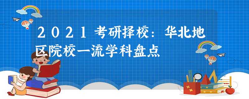 2021考研择校:华北地区院校一流学科盘点 2021考研择校:华北地区院校一流学科盘点