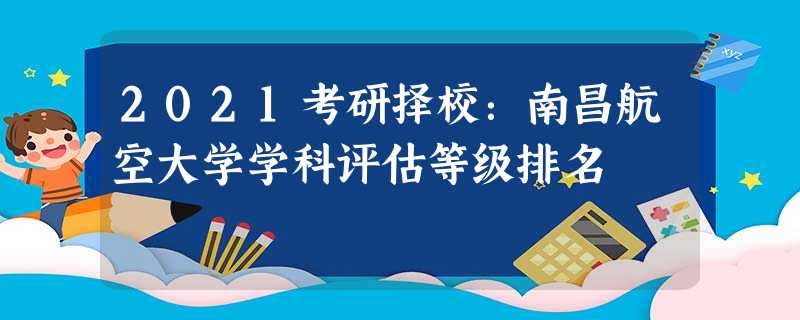 2021考研择校:南昌航空大学学科评估等级排名 2021考研择校:南昌航空大学学科评估等级排名