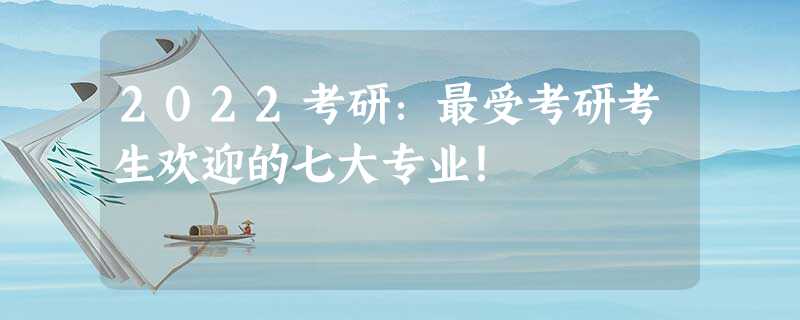 2022考研:最受考研考生欢迎的七大专业! 2022考研:最受考研考生欢迎的七大专业!