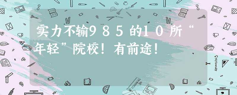 实力不输985的10所“年轻”院校!有前途! 实力不输985的10所“年轻”院校!有前途!