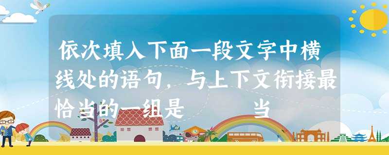 依次填入下面一段文字中横线处的语句,与上下文衔接最恰当的一组是 当 依次填入下面一段文字中横线处的语句,与上下文衔接最恰当的一组是 当