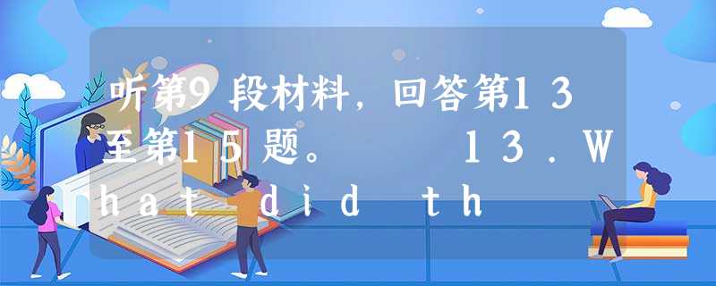 听第9段材料,回答第13至第15题。 13.What did th 听第9段材料,回答第13至第15题。 13.What did th