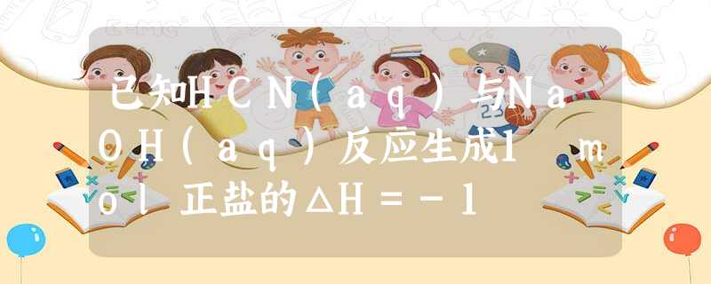 已知HCN(aq)与NaOH(aq)反应生成1 mol正盐的ΔH=-1 已知HCN(aq)与NaOH(aq)反应生成1 mol正盐的ΔH=-1