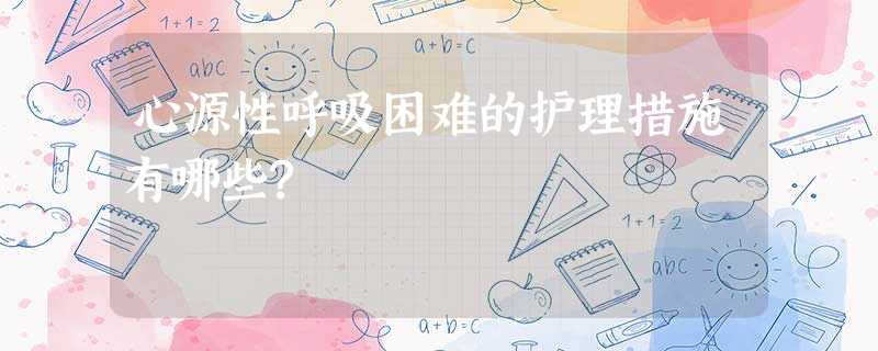 心源性呼吸困难的护理措施有哪些? 心源性呼吸困难的护理措施有哪些?