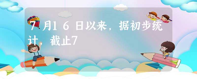 7月16日以来,据初步统计,截止7 7月16日以来,据初步统计,截止7
