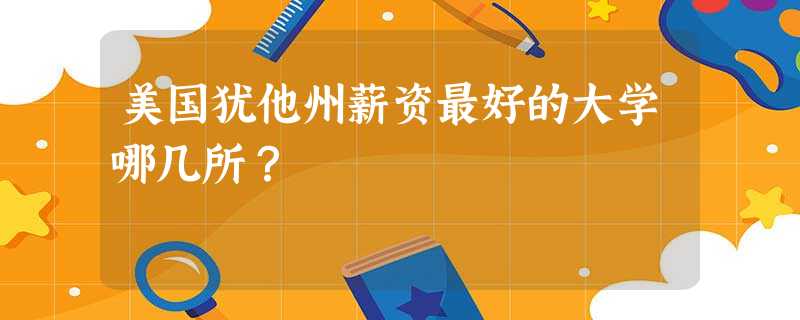 美国犹他州薪资最好的大学哪几所? 美国犹他州薪资最好的大学哪几所?