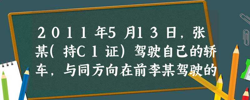 2011年5月13日,张某(持C1证)驾驶自己的轿车,与同方向在前李某驾驶的二轮摩托车相撞,致李某与当 2011年5月13日,张某(持C1证)驾驶自己的轿车,与同方向在前李某驾驶的二轮摩托车相撞,致李某与当