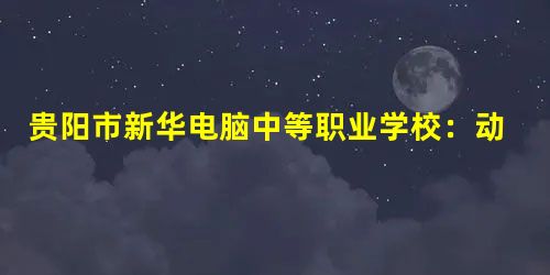 贵阳市新华电脑中等职业学校:动漫影视设计师专业介绍 贵阳市新华电脑中等职业学校:动漫影视设计师专业介绍