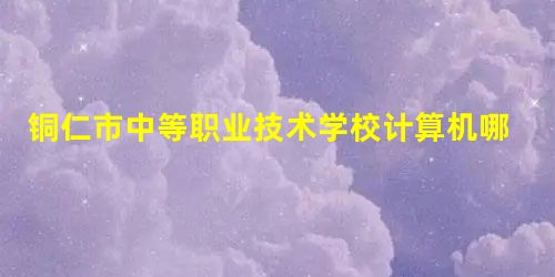 铜仁市中等职业技术学校计算机哪个专业好 铜仁市中等职业技术学校计算机哪个专业好