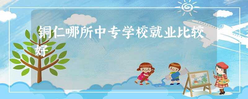 铜仁哪所中专学校就业比较好 铜仁哪所中专学校就业比较好