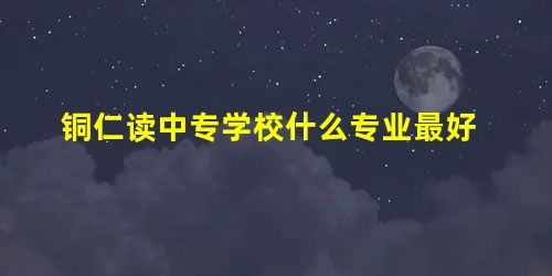 铜仁读中专学校什么专业最好 铜仁读中专学校什么专业最好