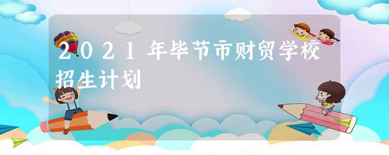 2021年毕节市财贸学校招生计划 2021年毕节市财贸学校招生计划