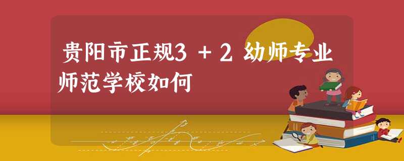 贵阳市正规3+2幼师专业师范学校如何 贵阳市正规3+2幼师专业师范学校如何