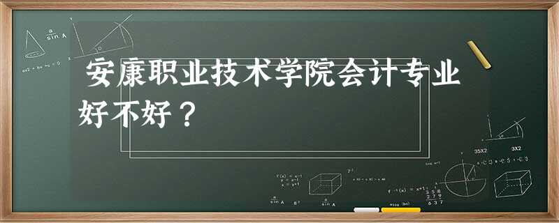 安康职业技术学院会计专业好不好? 安康职业技术学院会计专业好不好?