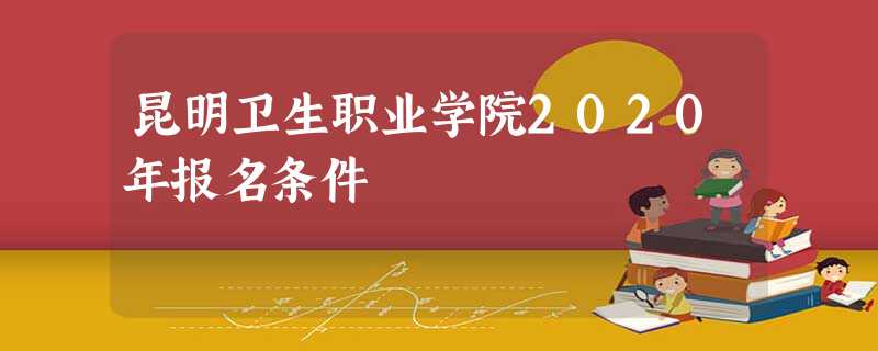 昆明卫生职业学院2020年报名条件 昆明卫生职业学院2020年报名条件