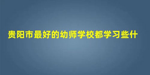 贵阳市最好的幼师学校都学习些什么? 贵阳市最好的幼师学校都学习些什么?