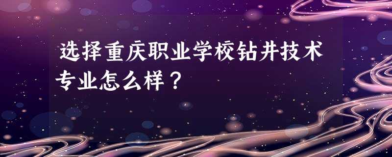 选择重庆职业学校钻井技术专业怎么样? 选择重庆职业学校钻井技术专业怎么样?