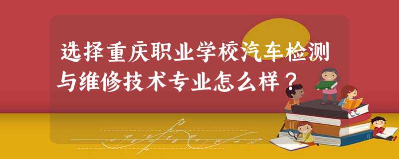 选择重庆职业学校汽车检测与维修技术专业怎么样? 选择重庆职业学校汽车检测与维修技术专业怎么样?