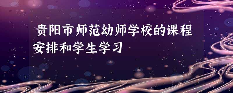 贵阳市师范幼师学校的课程安排和学生学习 贵阳市师范幼师学校的课程安排和学生学习