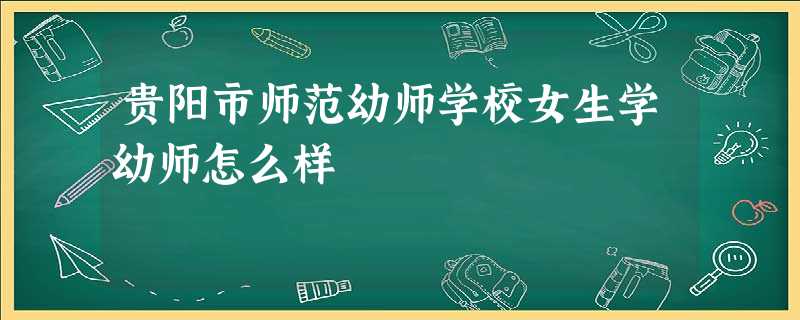 贵阳市师范幼师学校女生学幼师怎么样 贵阳市师范幼师学校女生学幼师怎么样