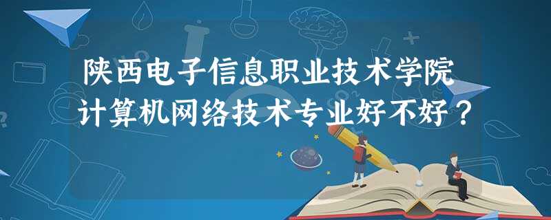 陕西电子信息职业技术学院计算机网络技术专业好不好? 陕西电子信息职业技术学院计算机网络技术专业好不好?