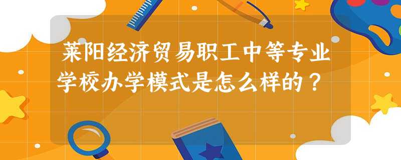 莱阳经济贸易职工中等专业学校办学模式是怎么样的? 莱阳经济贸易职工中等专业学校办学模式是怎么样的?