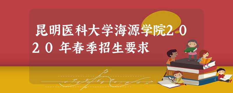昆明医科大学海源学院2020年春季招生要求 昆明医科大学海源学院2020年春季招生要求