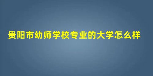 贵阳市幼师学校专业的大学怎么样? 贵阳市幼师学校专业的大学怎么样?