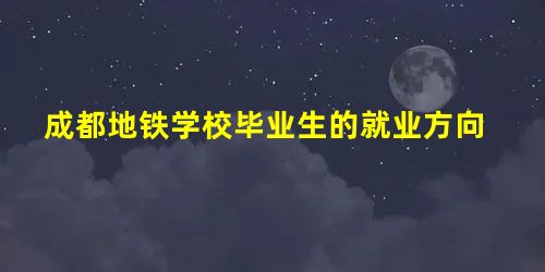 成都地铁学校毕业生的就业方向 成都地铁学校毕业生的就业方向