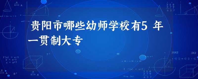 贵阳市哪些幼师学校有5年一贯制大专 贵阳市哪些幼师学校有5年一贯制大专
