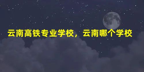 云南高铁专业学校,云南哪个学校有高铁专业 云南高铁专业学校,云南哪个学校有高铁专业