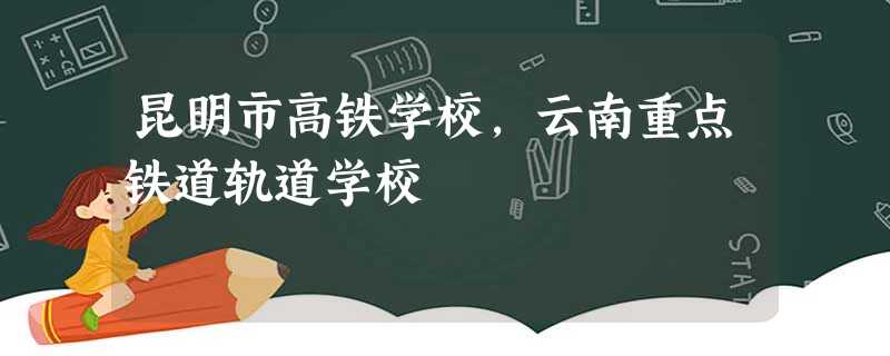 昆明市高铁学校,云南重点铁道轨道学校 昆明市高铁学校,云南重点铁道轨道学校