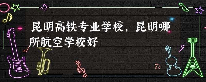 昆明高铁专业学校,昆明哪所航空学校好 昆明高铁专业学校,昆明哪所航空学校好