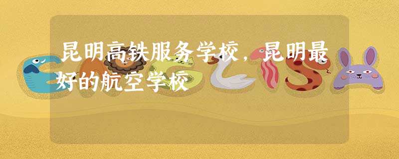 昆明高铁服务学校,昆明最好的航空学校 昆明高铁服务学校,昆明最好的航空学校