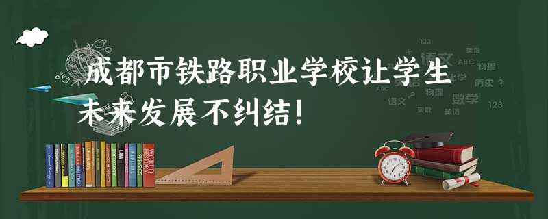 成都市铁路职业学校让学生未来发展不纠结! 成都市铁路职业学校让学生未来发展不纠结!