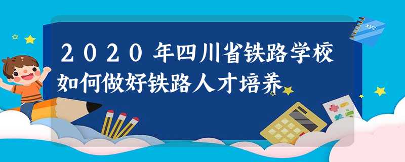 2020年四川省铁路学校如何做好铁路人才培养 2020年四川省铁路学校如何做好铁路人才培养