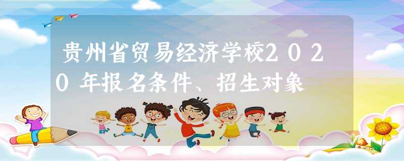 贵州省贸易经济学校2020年报名条件、招生对象 贵州省贸易经济学校2020年报名条件、招生对象
